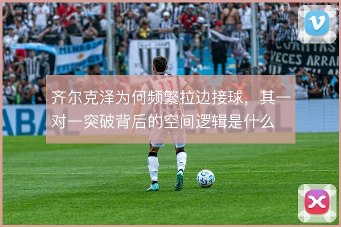 齐尔克泽为何频繁拉边接球,其一对一突破背后的空间逻辑是什么