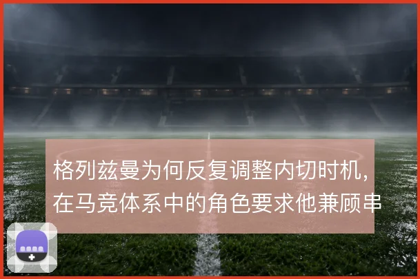 格列兹曼为何反复调整内切时机，在马竞体系中的角色要求他兼顾串联与终结