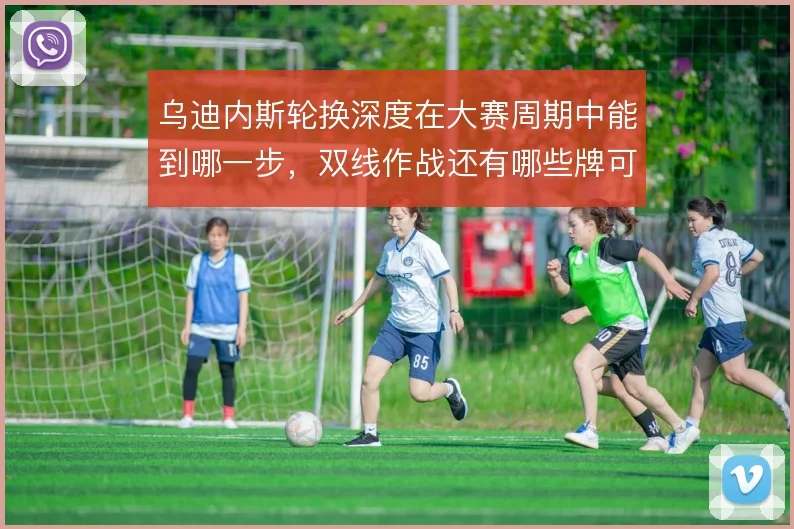 乌迪内斯轮换深度在大赛周期中能到哪一步，双线作战还有哪些牌可打