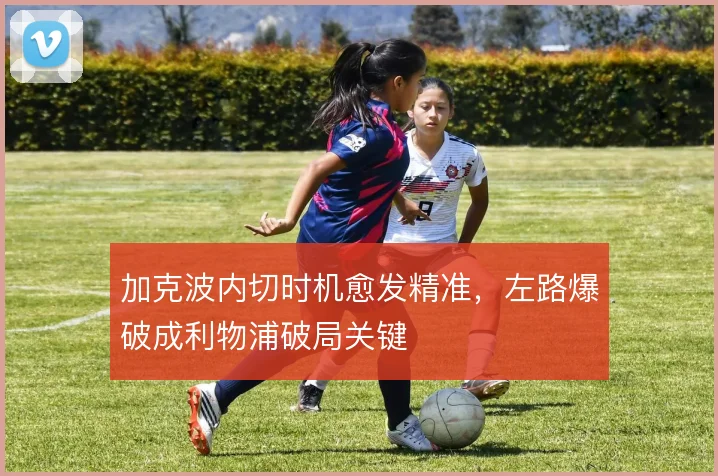 加克波内切时机愈发精准，左路爆破成利物浦破局关键