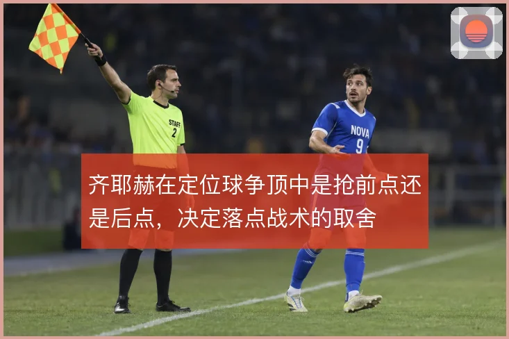 齐耶赫在定位球争顶中是抢前点还是后点,决定落点战术的取舍
