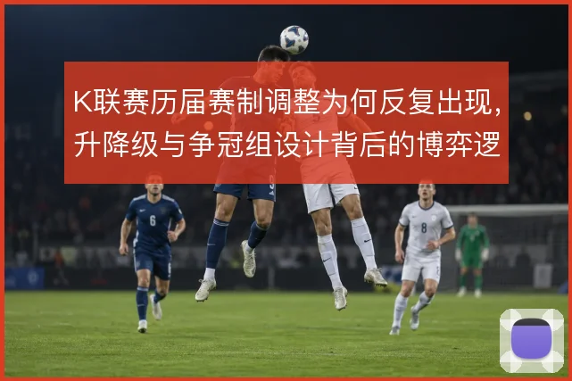 K联赛历届赛制调整为何反复出现,升降级与争冠组设计背后的博弈逻辑
