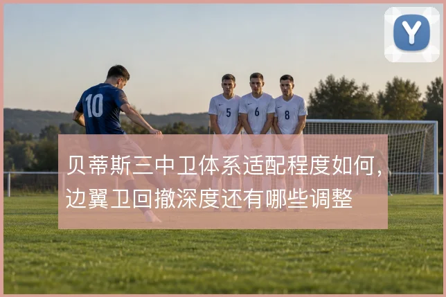 贝蒂斯三中卫体系适配程度如何，边翼卫回撤深度还有哪些调整
