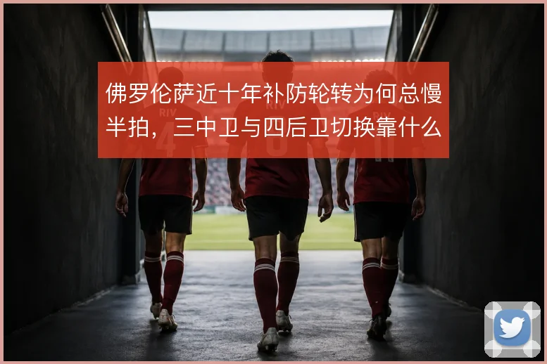 佛罗伦萨近十年补防轮转为何总慢半拍,三中卫与四后卫切换靠什么弥补