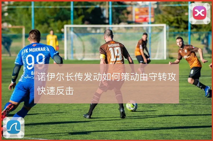 诺伊尔长传发动如何策动由守转攻快速反击