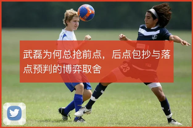 武磊为何总抢前点，后点包抄与落点预判的博弈取舍