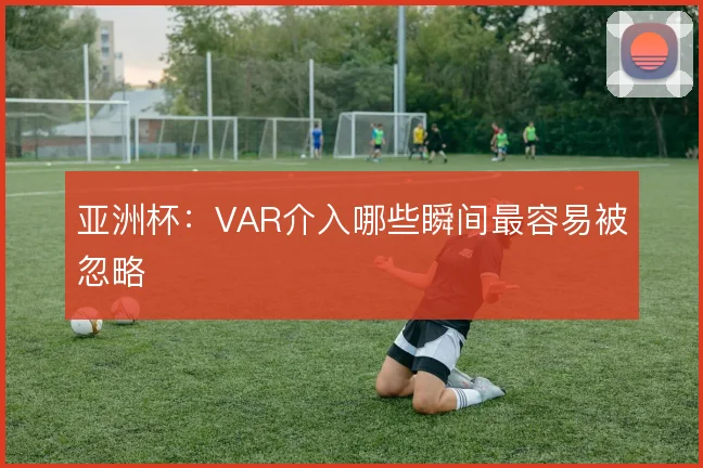 亚洲杯:VAR介入哪些瞬间最容易被忽略