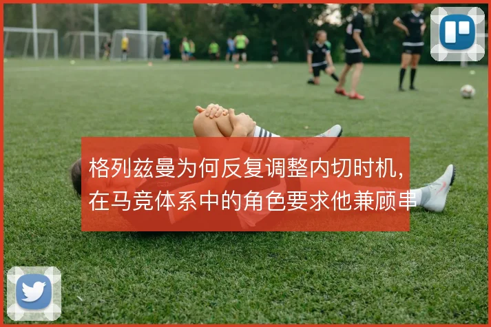 格列兹曼为何反复调整内切时机，在马竞体系中的角色要求他兼顾串联与终结