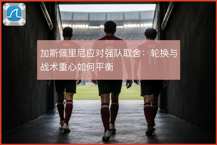 加斯佩里尼应对强队取舍:轮换与战术重心如何平衡