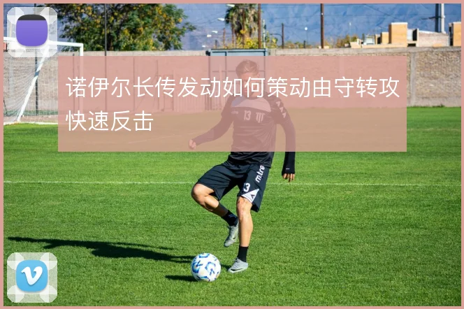 诺伊尔长传发动如何策动由守转攻快速反击