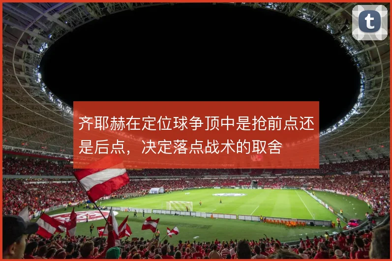 齐耶赫在定位球争顶中是抢前点还是后点,决定落点战术的取舍