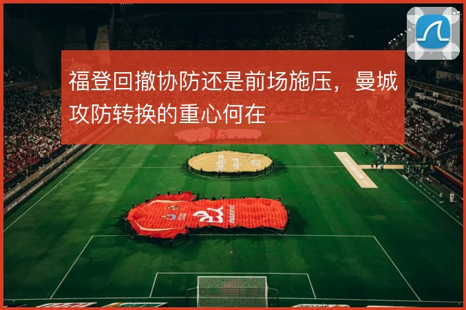 福登回撤协防还是前场施压,曼城攻防转换的重心何在