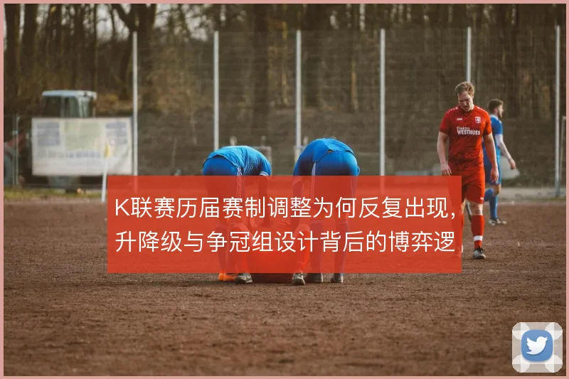 K联赛历届赛制调整为何反复出现,升降级与争冠组设计背后的博弈逻辑