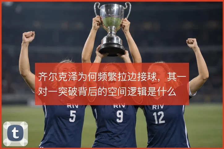 齐尔克泽为何频繁拉边接球,其一对一突破背后的空间逻辑是什么