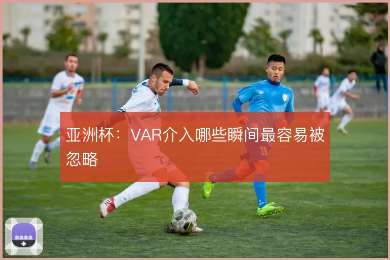 亚洲杯:VAR介入哪些瞬间最容易被忽略