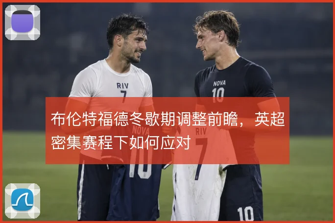 布伦特福德冬歇期调整前瞻，英超密集赛程下如何应对